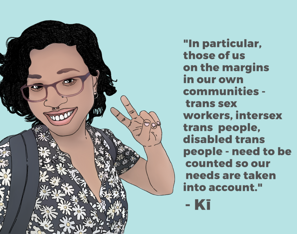 Drawing of Kī saying "In particular, those of us on the margins in our own communities - trans sex workers, intersex trans people, disabled trans people - need to be counted so our needs are taken into account."