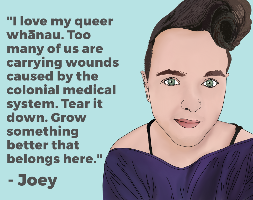 Drawing of Joey and their quote "“I love my queer whānau. Too many of us are carrying wounds caused by the colonial medical system. Tear it down. Grow something better that belongs here.”
